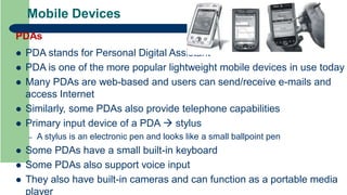 Mobile Devices
PDAs
 PDA stands for Personal Digital Assistant
 PDA is one of the more popular lightweight mobile devices in use today
 Many PDAs are web-based and users can send/receive e-mails and
access Internet
 Similarly, some PDAs also provide telephone capabilities
 Primary input device of a PDA  stylus
– A stylus is an electronic pen and looks like a small ballpoint pen
 Some PDAs have a small built-in keyboard
 Some PDAs also support voice input
 They also have built-in cameras and can function as a portable media
player
 
