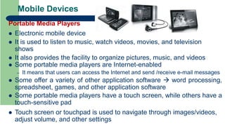 Mobile Devices
Portable Media Players
 Electronic mobile device
 It is used to listen to music, watch videos, movies, and television
shows
 It also provides the facility to organize pictures, music, and videos
 Some portable media players are Internet-enabled
– It means that users can access the Internet and send /receive e-mail messages
 Some offer a variety of other application software  word processing,
spreadsheet, games, and other application software
 Some portable media players have a touch screen, while others have a
touch-sensitive pad
 Touch screen or touchpad is used to navigate through images/videos,
adjust volume, and other settings
 