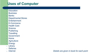 Uses of Computer
 Main fields where computers are playing a very important role are:
– Education
– Business
– Banks
– Departmental Stores
– Entertainment
– E-Commerce
– Health Care
– Science
– Publishing
– Travelling
– Government
– Home
– Agriculture
– Energy
– Library
– Defense
– Internet Details are given in book for each point
 