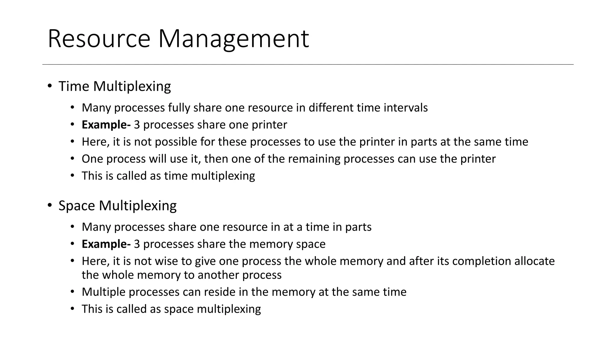 Resource Management
• Time Multiplexing
• Many processes fully share one resource in different time intervals
• Example- 3 processes share one printer
• Here, it is not possible for these processes to use the printer in parts at the same time
• One process will use it, then one of the remaining processes can use the printer
• This is called as time multiplexing
• Space Multiplexing
• Many processes share one resource in at a time in parts
• Example- 3 processes share the memory space
• Here, it is not wise to give one process the whole memory and after its completion allocate
the whole memory to another process
• Multiple processes can reside in the memory at the same time
• This is called as space multiplexing
 