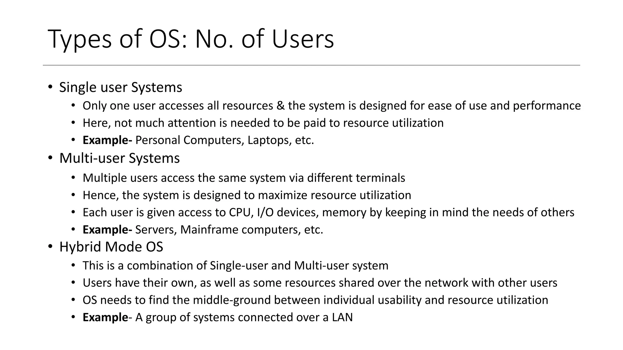 Types of OS: No. of Users
• Single user Systems
• Only one user accesses all resources & the system is designed for ease of use and performance
• Here, not much attention is needed to be paid to resource utilization
• Example- Personal Computers, Laptops, etc.
• Multi-user Systems
• Multiple users access the same system via different terminals
• Hence, the system is designed to maximize resource utilization
• Each user is given access to CPU, I/O devices, memory by keeping in mind the needs of others
• Example- Servers, Mainframe computers, etc.
• Hybrid Mode OS
• This is a combination of Single-user and Multi-user system
• Users have their own, as well as some resources shared over the network with other users
• OS needs to find the middle-ground between individual usability and resource utilization
• Example- A group of systems connected over a LAN
 