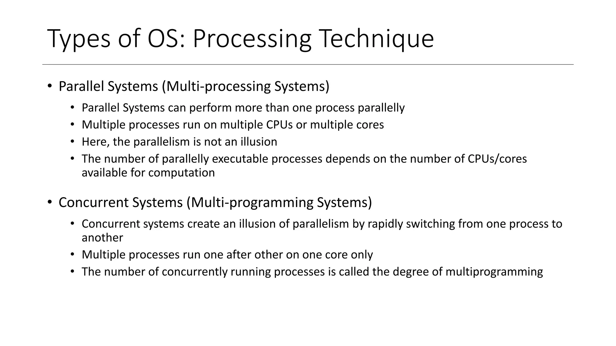 Types of OS: Processing Technique
• Parallel Systems (Multi-processing Systems)
• Parallel Systems can perform more than one process parallelly
• Multiple processes run on multiple CPUs or multiple cores
• Here, the parallelism is not an illusion
• The number of parallelly executable processes depends on the number of CPUs/cores
available for computation
• Concurrent Systems (Multi-programming Systems)
• Concurrent systems create an illusion of parallelism by rapidly switching from one process to
another
• Multiple processes run one after other on one core only
• The number of concurrently running processes is called the degree of multiprogramming
 