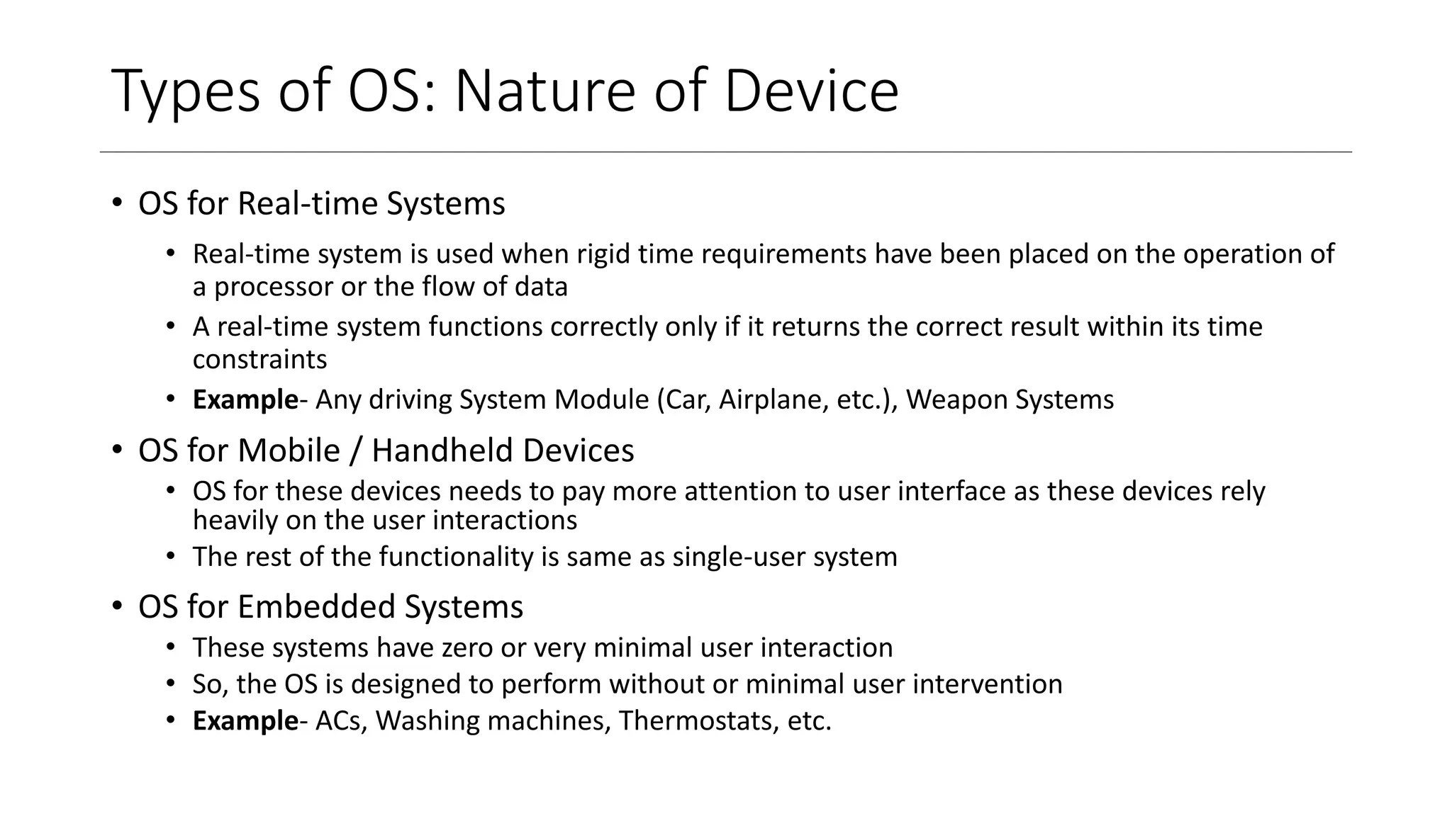 Types of OS: Nature of Device
• OS for Real-time Systems
• Real-time system is used when rigid time requirements have been placed on the operation of
a processor or the flow of data
• A real-time system functions correctly only if it returns the correct result within its time
constraints
• Example- Any driving System Module (Car, Airplane, etc.), Weapon Systems
• OS for Mobile / Handheld Devices
• OS for these devices needs to pay more attention to user interface as these devices rely
heavily on the user interactions
• The rest of the functionality is same as single-user system
• OS for Embedded Systems
• These systems have zero or very minimal user interaction
• So, the OS is designed to perform without or minimal user intervention
• Example- ACs, Washing machines, Thermostats, etc.
 