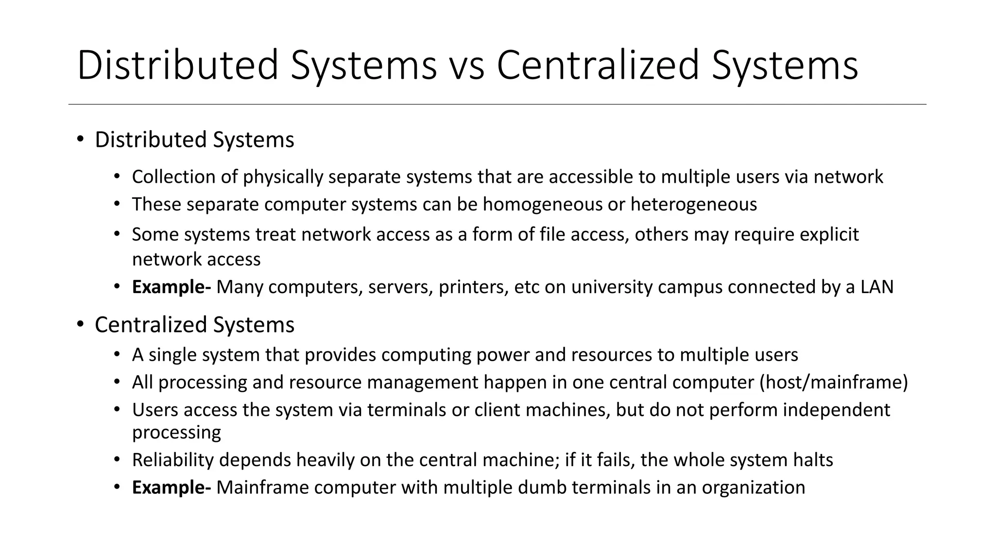 Distributed Systems vs Centralized Systems
• Distributed Systems
• Collection of physically separate systems that are accessible to multiple users via network
• These separate computer systems can be homogeneous or heterogeneous
• Some systems treat network access as a form of file access, others may require explicit
network access
• Example- Many computers, servers, printers, etc on university campus connected by a LAN
• Centralized Systems
• A single system that provides computing power and resources to multiple users
• All processing and resource management happen in one central computer (host/mainframe)
• Users access the system via terminals or client machines, but do not perform independent
processing
• Reliability depends heavily on the central machine; if it fails, the whole system halts
• Example- Mainframe computer with multiple dumb terminals in an organization
 