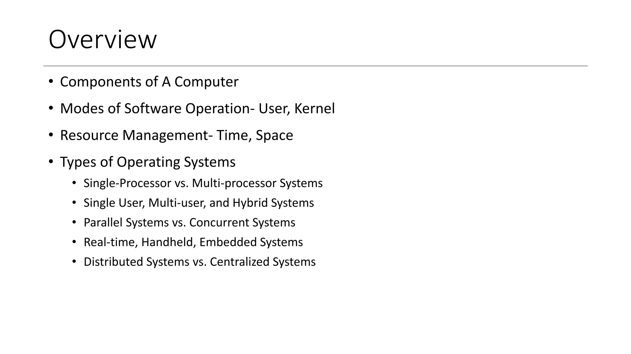 Overview
• Components of A Computer
• Modes of Software Operation- User, Kernel
• Resource Management- Time, Space
• Types of Operating Systems
• Single-Processor vs. Multi-processor Systems
• Single User, Multi-user, and Hybrid Systems
• Parallel Systems vs. Concurrent Systems
• Real-time, Handheld, Embedded Systems
• Distributed Systems vs. Centralized Systems
 