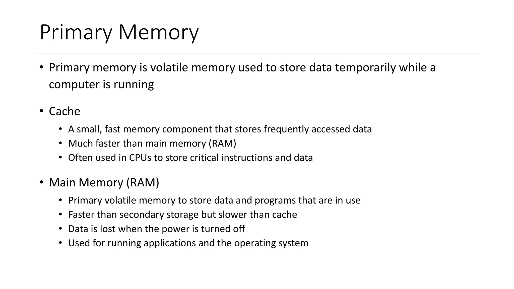 Primary Memory
• Primary memory is volatile memory used to store data temporarily while a
computer is running
• Cache
• A small, fast memory component that stores frequently accessed data
• Much faster than main memory (RAM)
• Often used in CPUs to store critical instructions and data
• Main Memory (RAM)
• Primary volatile memory to store data and programs that are in use
• Faster than secondary storage but slower than cache
• Data is lost when the power is turned off
• Used for running applications and the operating system
 
