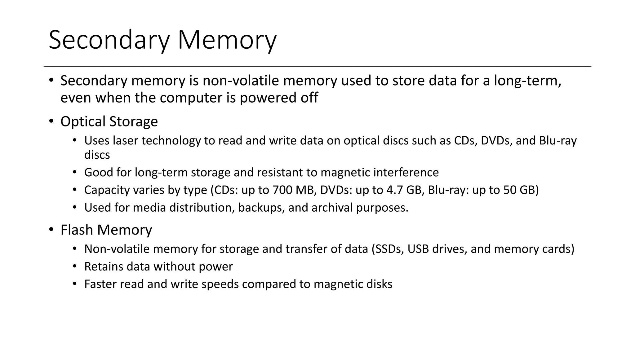 Secondary Memory
• Secondary memory is non-volatile memory used to store data for a long-term,
even when the computer is powered off
• Optical Storage
• Uses laser technology to read and write data on optical discs such as CDs, DVDs, and Blu-ray
discs
• Good for long-term storage and resistant to magnetic interference
• Capacity varies by type (CDs: up to 700 MB, DVDs: up to 4.7 GB, Blu-ray: up to 50 GB)
• Used for media distribution, backups, and archival purposes.
• Flash Memory
• Non-volatile memory for storage and transfer of data (SSDs, USB drives, and memory cards)
• Retains data without power
• Faster read and write speeds compared to magnetic disks
 