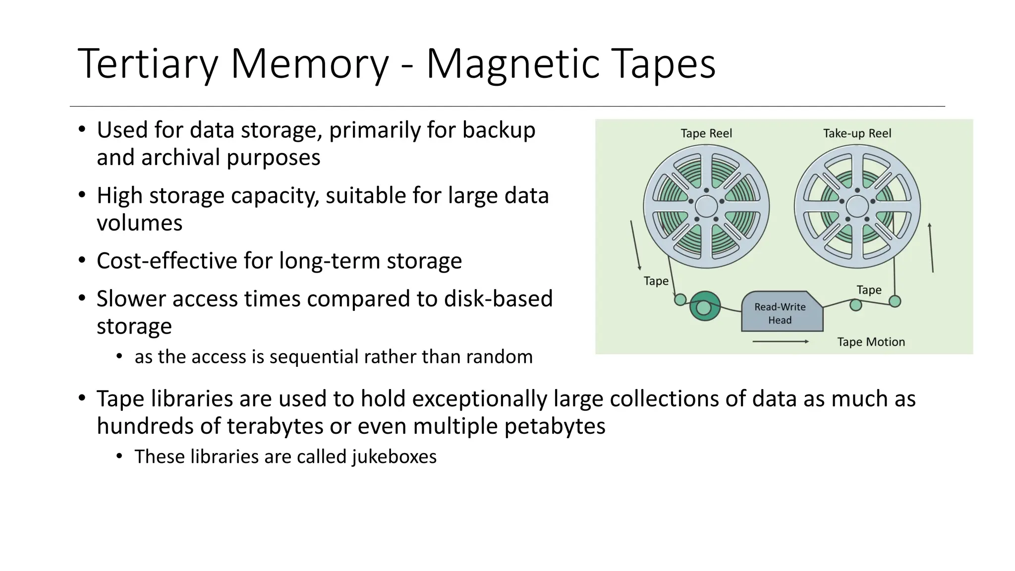 Tertiary Memory - Magnetic Tapes
• Used for data storage, primarily for backup
and archival purposes
• High storage capacity, suitable for large data
volumes
• Cost-effective for long-term storage
• Slower access times compared to disk-based
storage
• as the access is sequential rather than random
• Tape libraries are used to hold exceptionally large collections of data as much as
hundreds of terabytes or even multiple petabytes
• These libraries are called jukeboxes
 