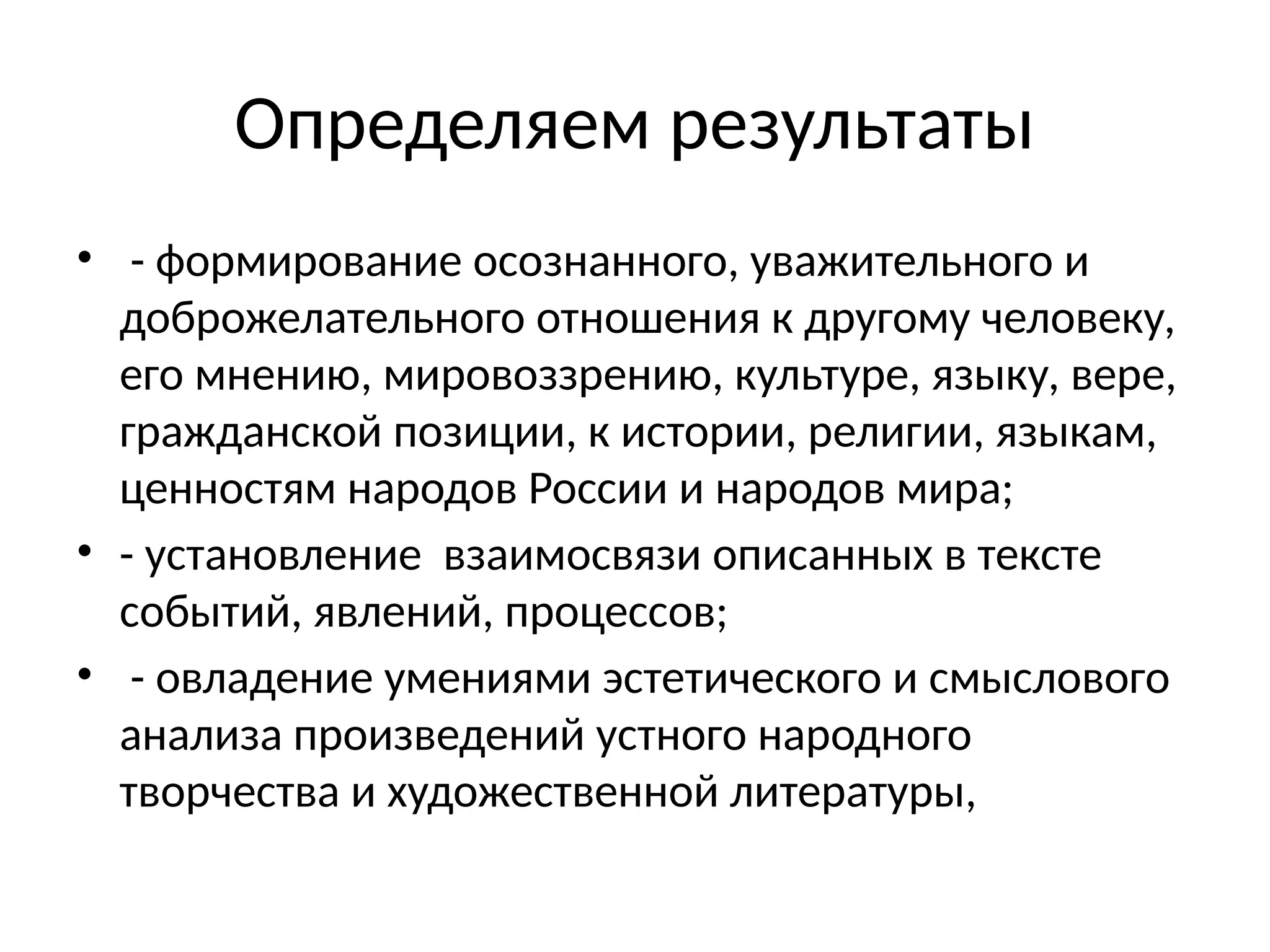 Определяем результаты
• - формирование осознанного, уважительного и
доброжелательного отношения к другому человеку,
его мнению, мировоззрению, культуре, языку, вере,
гражданской позиции, к истории, религии, языкам,
ценностям народов России и народов мира;
• - установление взаимосвязи описанных в тексте
событий, явлений, процессов;
• - овладение умениями эстетического и смыслового
анализа произведений устного народного
творчества и художественной литературы,
 