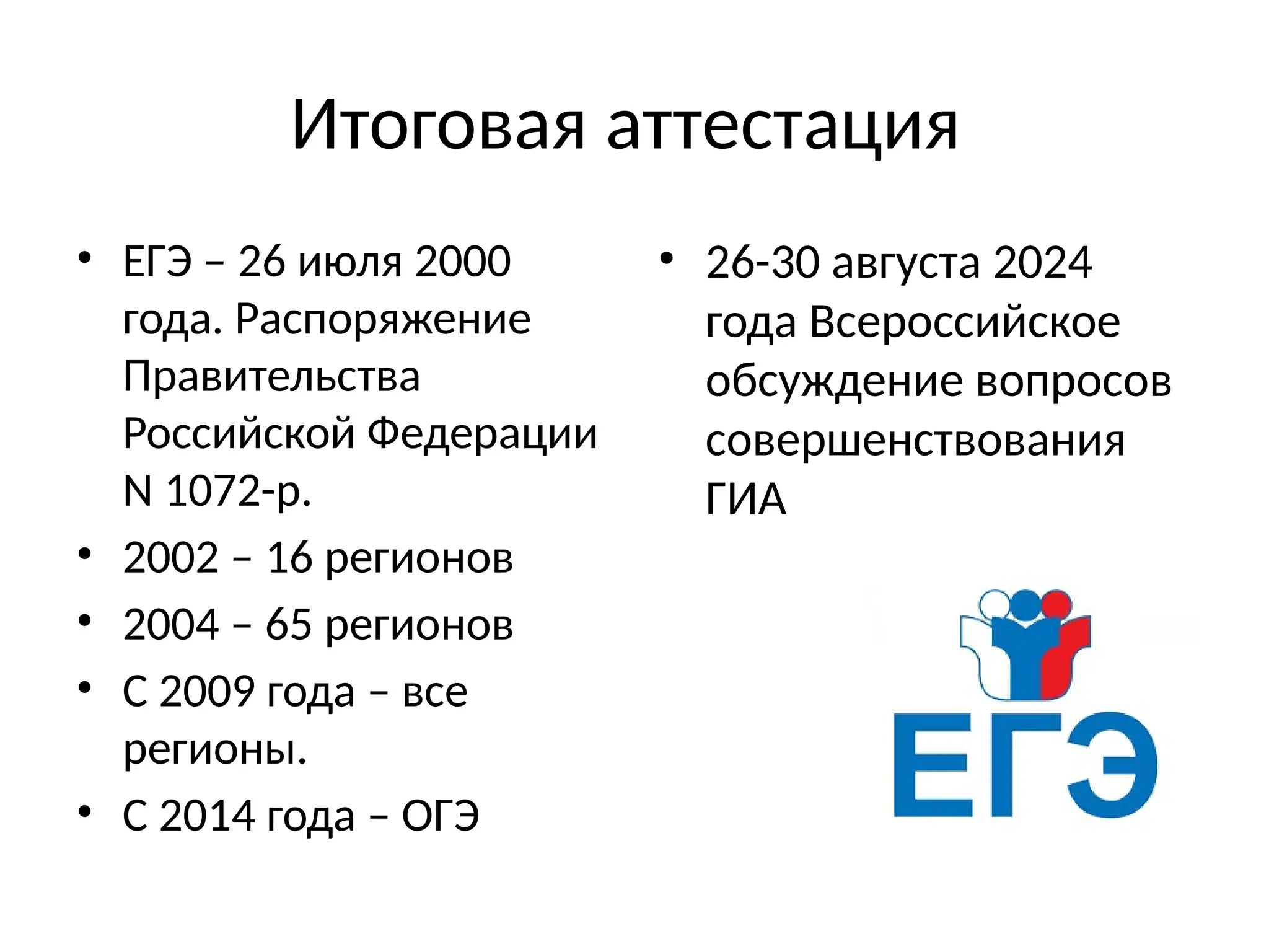 Итоговая аттестация
• ЕГЭ – 26 июля 2000
года. Распоряжение
Правительства
Российской Федерации
N 1072-р.
• 2002 – 16 регионов
• 2004 – 65 регионов
• С 2009 года – все
регионы.
• С 2014 года – ОГЭ
• 26-30 августа 2024
года Всероссийское
обсуждение вопросов
совершенствования
ГИА
 