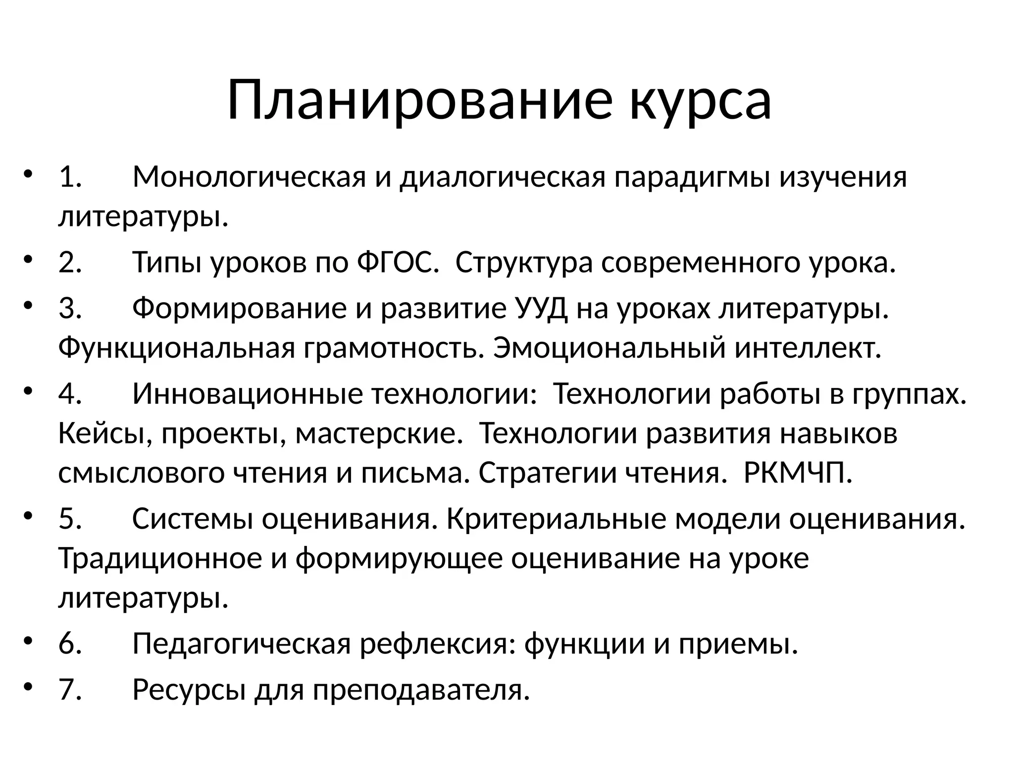 Планирование курса
• 1. Монологическая и диалогическая парадигмы изучения
литературы.
• 2. Типы уроков по ФГОС. Структура современного урока.
• 3. Формирование и развитие УУД на уроках литературы.
Функциональная грамотность. Эмоциональный интеллект.
• 4. Инновационные технологии: Технологии работы в группах.
Кейсы, проекты, мастерские. Технологии развития навыков
смыслового чтения и письма. Стратегии чтения. РКМЧП.
• 5. Системы оценивания. Критериальные модели оценивания.
Традиционное и формирующее оценивание на уроке
литературы.
• 6. Педагогическая рефлексия: функции и приемы.
• 7. Ресурсы для преподавателя.
 