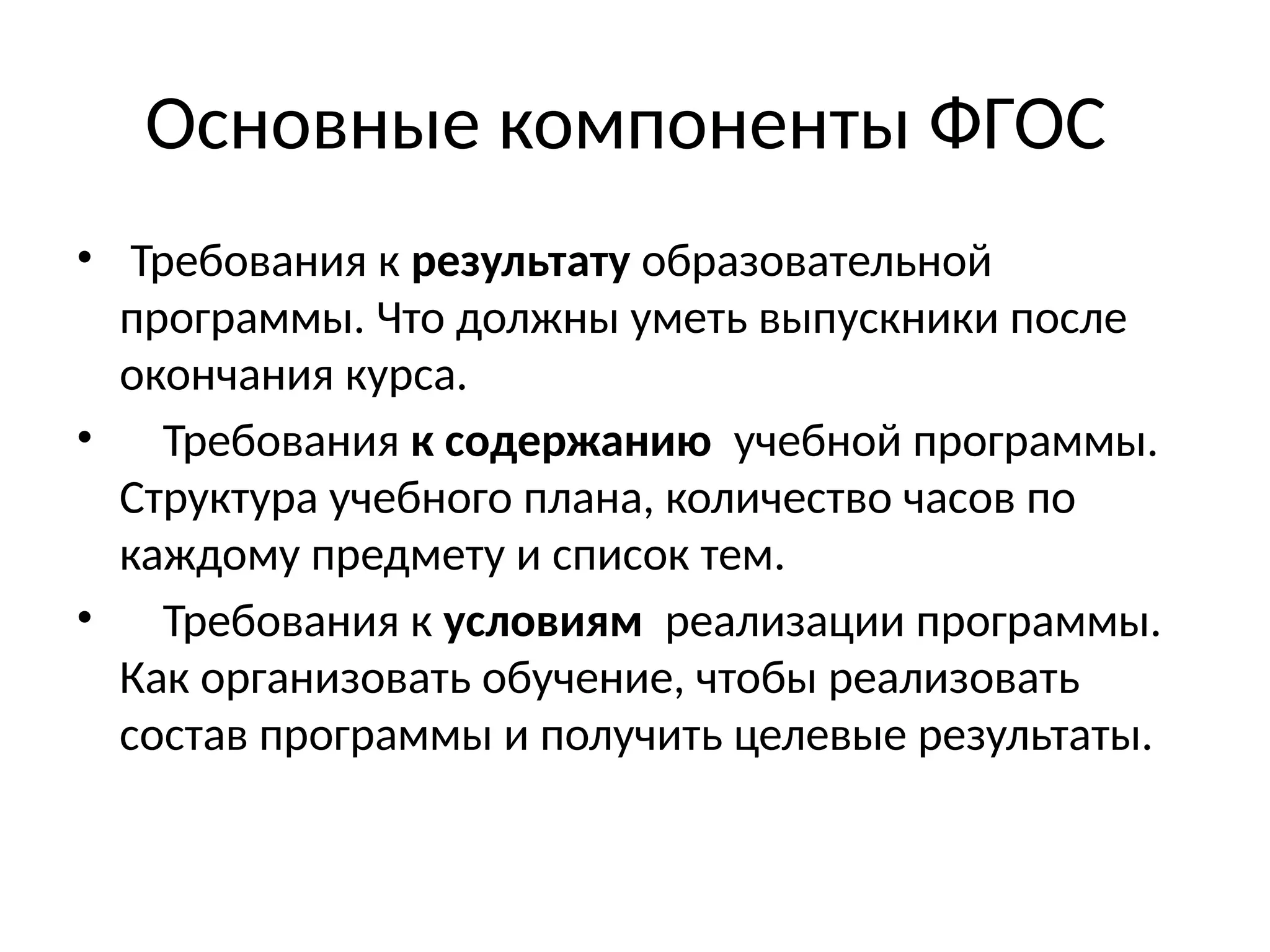 Основные компоненты ФГОС
• Требования к результату образовательной
программы. Что должны уметь выпускники после
окончания курса.
• Требования к содержанию учебной программы.
Структура учебного плана, количество часов по
каждому предмету и список тем.
• Требования к условиям реализации программы.
Как организовать обучение, чтобы реализовать
состав программы и получить целевые результаты.
 