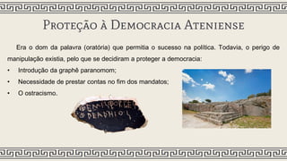 Proteção à Democracia Ateniense
Era o dom da palavra (oratória) que permitia o sucesso na política. Todavia, o perigo de
manipulação existia, pelo que se decidiram a proteger a democracia:
• Introdução da graphê paranomom;
• Necessidade de prestar contas no fim dos mandatos;
• O ostracismo.
 