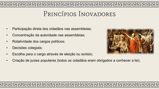 Princípios Inovadores
• Participação direta dos cidadãos nas assembleias;
• Concentração da autoridade nas assembleias;
• Rotatividade dos cargos políticos;
• Decisões colegiais;
• Escolha para o cargo através de eleição ou sorteio;
• Criação de juízes populares (todos os cidadãos eram obrigados a conhecer a lei).
 
