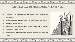 Limites da democracia ateniense
• Limitação à liberdade de expressão: condenação ao
ostracismo;
• Só os cidadãos podiam participar no governo da cidade;
• Segregação de sexos;
• Participação na política vedada aos metecos e mulheres;
• Existência de escravos;
• Imperialismo exercido por Atenas através da Liga de
Delos.
 