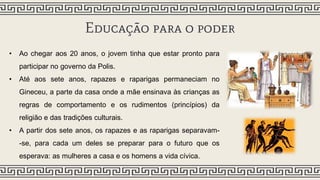 Educação para o poder
• Ao chegar aos 20 anos, o jovem tinha que estar pronto para
participar no governo da Polis.
• Até aos sete anos, rapazes e raparigas permaneciam no
Gineceu, a parte da casa onde a mãe ensinava às crianças as
regras de comportamento e os rudimentos (princípios) da
religião e das tradições culturais.
• A partir dos sete anos, os rapazes e as raparigas separavam-
-se, para cada um deles se preparar para o futuro que os
esperava: as mulheres a casa e os homens a vida cívica.
 