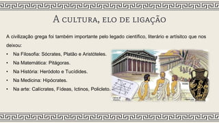 A cultura, elo de ligação
A civilização grega foi também importante pelo legado científico, literário e artísitco que nos
deixou:
• Na Filosofia: Sócrates, Platão e Aristóteles.
• Na Matemática: Pitágoras.
• Na História: Heródoto e Tucídides.
• Na Medicina: Hipócrates.
• Na arte: Calícrates, Fídeas, Ictinos, Policleto.
 