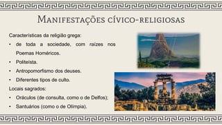 Manifestações cívico-religiosas
Características da religião grega:
• de toda a sociedade, com raízes nos
Poemas Homéricos.
• Politeísta.
• Antropomorfismo dos deuses.
• Diferentes tipos de culto.
Locais sagrados:
• Oráculos (de consulta, como o de Delfos);
• Santuários (como o de Olímpia).
 