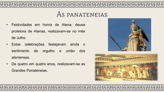 As panateneias
• Festividades em honra de Atena, deusa
protetora de Atenas, realizavam-se no mês
de Julho.
• Estas celebrações festejavam ainda o
sentimento de orgulho e união dos
atenienses.
• De quatro em quatro anos, realizavam-se as
Grandes Panateneias.
 