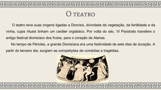 O teatro
O teatro teve suas origens ligadas a Dionísio, divindade da vegetação, da fertilidade e da
vinha, cujos rituais tinham um caráter orgiástico. Por volta do séc. VI Pisístrato transfere o
antigo festival dionisíaco dos frutos, para o coração de Atenas.
No tempo de Péricles, a grande Dionisíaca era uma festividade de sete dias de duração. A
partir do terceiro dia, surgiam as competições de comédias e tragédias.
 
