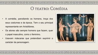 O teatro: Comédia
• A comédia, parodiando os homens, troça dos
seus costumes e da época. Tem o seu principal
representante em Aristófanes.
• Os atores são sempre homens que fazem, quer
o papel masculino, como o feminino.
• Usavam máscaras que pretendiam exprimir o
carácter da personagem.
 