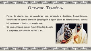 O teatro: Tragédia
• Forma de drama, que se caracteriza pela seriedade e dignidade, frequentemente
envolvendo um conflito entre um personagem e algum poder de instância maior, como a
lei, os deuses, o destino ou a sociedade
• Os seus principais autores foram: Sófocles, Ésquilo
e Eurípedes, que viveram no séc. V a.C.
 