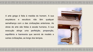 A arte grega é feita à medida do homem. A sua
arquitetura e escultura não têm qualquer
semelhança com a das civilizações anteriores. As
obras de arte são feitas à escala humana. A sua
execução atinge uma perfeição, proporção,
equilíbrio e harmonia que servirá de modelo a
outras civilizações, ao longo dos tempos.
 