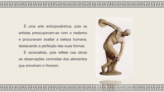 É uma arte antropocêntrica, pois os
artistas preocupavam-se com o realismo
e procuravam exaltar a beleza humana,
destacando a perfeição das suas formas.
É racionalista, pois reflete nas obras
as observações concretas dos elementos
que envolvem o Homem.
 