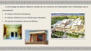 A arte grega da época clássica resulta de um conjunto de inspirações das civilizações que a
precederam:
• A cultura minoica (Cnossos);
• A cultura micénica (e as influências orientais);
• Os povos invasores como os Dórios…
 