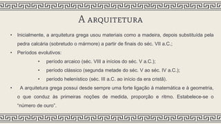 A arquitetura
• Inicialmente, a arquitetura grega usou materiais como a madeira, depois substituída pela
pedra calcária (sobretudo o mármore) a partir de finais do séc. VII a.C.;
• Períodos evolutivos:
• período arcaico (séc. VIII a inícios do séc. V a.C.);
• período clássico (segunda metade do séc. V ao séc. IV a.C.);
• período helenístico (séc. III a.C. ao início da era cristã).
• A arquitetura grega possui desde sempre uma forte ligação à matemática e à geometria,
o que conduz às primeiras noções de medida, proporção e ritmo. Estabelece-se o
“número de ouro”.
 