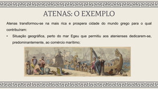 ATENAS: O EXEMPLO
Atenas transformou-se na mais rica e prospera cidade do mundo grego para o qual
contribuíram:
• Situação geográfica, perto do mar Egeu que permitiu aos atenienses dedicarem-se,
predominantemente, ao comércio marítimo;
 