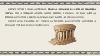 Criaram normas e regras construtivas, cânones (conjuntos de regras de proporção
métrica) para a realização artística, valores estéticos e modelos, em quais todos os
detalhes, pormenores e aspetos decorativos eram sujeitos ao ritmo do conjunto.
Criaram ainda maquetas, em madeira ou terracota, posteriormente submetidas a
aprovação final, para depois executar a obra.
 