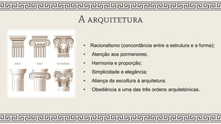A arquitetura
• Racionalismo (concordância entre a estrutura e a forma);
• Atenção aos pormenores;
• Harmonia e proporção;
• Simplicidade e elegância;
• Aliança da escultura à arquitetura;
• Obediência a uma das três ordens arquitetónicas.
 