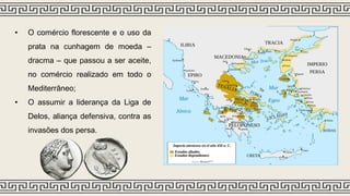 • O comércio florescente e o uso da
prata na cunhagem de moeda –
dracma – que passou a ser aceite,
no comércio realizado em todo o
Mediterrâneo;
• O assumir a liderança da Liga de
Delos, aliança defensiva, contra as
invasões dos persa.
 