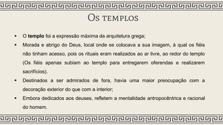Os templos
 O templo foi a expressão máxima da arquitetura grega;
 Morada e abrigo do Deus, local onde se colocava a sua imagem, à qual os fiéis
não tinham acesso, pois os rituais eram realizados ao ar livre, ao redor do templo
(Os fiéis apenas subiam ao templo para entregarem oferendas e realizarem
sacrifícios).
 Destinados a ser admirados de fora, havia uma maior preocupação com a
decoração exterior do que com a interior;
 Embora dedicados aos deuses, refletem a mentalidade antropocêntrica e racional
do homem.
 