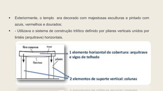  Exteriormente, o templo era decorado com majestosas esculturas e pintado com
azuis, vermelhos e dourados;
 - Utilizava o sistema de construção trilítico definido por pilares verticais unidos por
lintéis (arquitrave) horizontais.
 