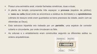  Possui uma aximetria axial, criando fachadas simétricas, duas a duas;
 A planta do templo compreendia três espaços: a pronaos (espécie de pórtico);
a naos ou cella (local onde se encontrava a estátua da divindade) e o opistódomos
(câmara do tesouro onde eram guardados os bens preciosos da cidade, assim com as
oferendas ao Deus).
 Esta estrutura tripartida era rodeada por um peristilo, uma espécie de corredor
coberto e circundante, por onde circulavam os fiéis.
 As colunas e o entablamento eram construídos segundo os diferentes estilos ou
ordens arquitetónicas.
 