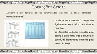 Correções óticas
Verificam-se em templos dóricos determinadas deformações óticas corrigidas
matematicamente.
• os elementos horizontais do templo são
ligeiramente encurvados para cima e
para fora;
• os elementos verticais, inclinados para
dentro e para cima; toda a colunata é
construída ligeiramente inclinada para
dentro do templo.
 