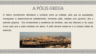 A PÓLIS GREGA
O relevo montanhoso dificultava o contacto entre as cidades, pelo que as populações
começaram a desenvolver-se isoladamente, formando pólis, cidades com governo, leis e
exército próprios. Era fundamental a existência do território, das leis (Nomos) e do corpo
cívico para que a pólis existisse em pleno. A pólis deveria bastar-se a si própria (ideal de
autarcia).
 