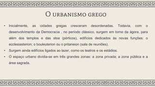 O urbanismo grego
• Inicialmente, as cidades gregas cresceram desordenadas. Todavia, com o
desenvolvimento da Democracia , no período clássico, surgem em torno da ágora, para
além dos templos e das stoa (pórticos), edifícios dedicados às novas funções: o
ecclesiasterion; o bouleuterion ou o pritaneion (sala de reuniões).
• Surgem ainda edifícios ligados ao lazer, como os teatros e os estádios.
• O espaço urbano dividia-se em três grandes zonas: a zona privada; a zona pública e a
área sagrada.
 