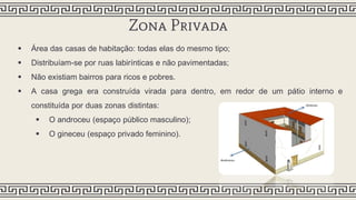 Zona Privada
 Área das casas de habitação: todas elas do mesmo tipo;
 Distribuíam-se por ruas labirínticas e não pavimentadas;
 Não existiam bairros para ricos e pobres.
 A casa grega era construída virada para dentro, em redor de um pátio interno e
constituída por duas zonas distintas:
 O androceu (espaço público masculino);
 O gineceu (espaço privado feminino).
 