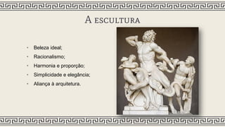 A escultura
• Beleza ideal;
• Racionalismo;
• Harmonia e proporção;
• Simplicidade e elegância;
• Aliança à arquitetura.
 