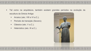  Tal como na arquitetura, também existem grandes períodos na evolução da
escultura da Grécia Antiga:
 Arcaico (séc. VIII a VI a.C.);
 Período de transição (Severo);
 Clássico (séc. V a.C.);
 Helenístico (séc. III a.C.).
 
