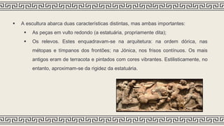  A escultura abarca duas características distintas, mas ambas importantes:
 As peças em vulto redondo (a estatuária, propriamente dita);
 Os relevos. Estes enquadravam-se na arquitetura: na ordem dórica, nas
métopas e tímpanos dos frontões; na Jónica, nos frisos contínuos. Os mais
antigos eram de terracota e pintados com cores vibrantes. Estilisticamente, no
entanto, aproximam-se da rigidez da estatuária.
 