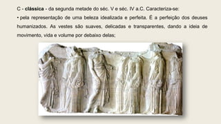 C - clássica - da segunda metade do séc. V e séc. IV a.C. Caracteriza-se:
• pela representação de uma beleza idealizada e perfeita. É a perfeição dos deuses
humanizados. As vestes são suaves, delicadas e transparentes, dando a ideia de
movimento, vida e volume por debaixo delas;
 