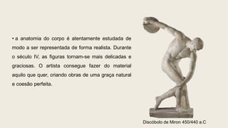 • a anatomia do corpo é atentamente estudada de
modo a ser representada de forma realista. Durante
o século IV, as figuras tornam-se mais delicadas e
graciosas. O artista consegue fazer do material
aquilo que quer, criando obras de uma graça natural
e coesão perfeita.
Discóbolo de Miron 450/440 a.C
 