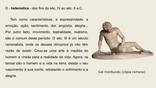 D - helenística - dos fins do séc. IV ao séc. II a.C.
Tem como características, a expressividade, a
emoção, ação, sentimento, dor, angústia, alegria...
Por outro lado, movimento, teatralidade, realismo,
são o comum deste período. O séc. III é um século
racionalista, onde os deuses olímpicos já não têm
razão de existir. Criou-se uma arte à medida do
homem e virada para a realidade da vida. Agora, os
temas são o homem e a vida na terra, desde o seu
nascimento à sua morte, retratando o sofrimento e a
alegria.
Gal moribundo (cópia romana)
 