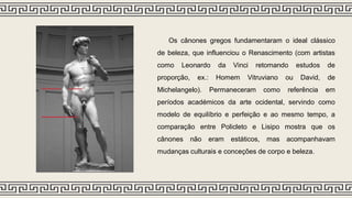 Os cânones gregos fundamentaram o ideal clássico
de beleza, que influenciou o Renascimento (com artistas
como Leonardo da Vinci retomando estudos de
proporção, ex.: Homem Vitruviano ou David, de
Michelangelo). Permaneceram como referência em
períodos académicos da arte ocidental, servindo como
modelo de equilíbrio e perfeição e ao mesmo tempo, a
comparação entre Policleto e Lisipo mostra que os
cânones não eram estáticos, mas acompanhavam
mudanças culturais e conceções de corpo e beleza.
 