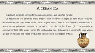 A cerâmica
A palavra cerâmica vem do termo grego kéramos, que significa "argila".
Os recipientes de cerâmica mais antigos eram cobertos a negro ou tons muito escuros,
evoluindo depois para cores mais claras. Algum tempo depois, na Tessália, começaram a
aparecer as primeiras pinturas a vermelho com decoração linear (já com espirais e
encurvamentos). São estas cenas tão elaboradas que distinguem a decoração dos vasos
gregos em relação aos vasos produzidos pelas demais civilizações antigas.
 