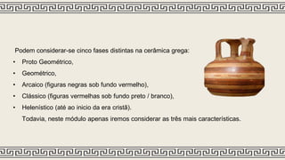 Podem considerar-se cinco fases distintas na cerâmica grega:
• Proto Geométrico,
• Geométrico,
• Arcaico (figuras negras sob fundo vermelho),
• Clássico (figuras vermelhas sob fundo preto / branco),
• Helenístico (até ao inicio da era cristã).
Todavia, neste módulo apenas iremos considerar as três mais características.
 